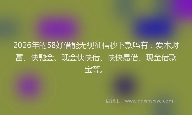 2026年的58好借能无视征信秒下款吗有：爱木财富、快融金、现金侠快借、快快易借、现金借款宝等。