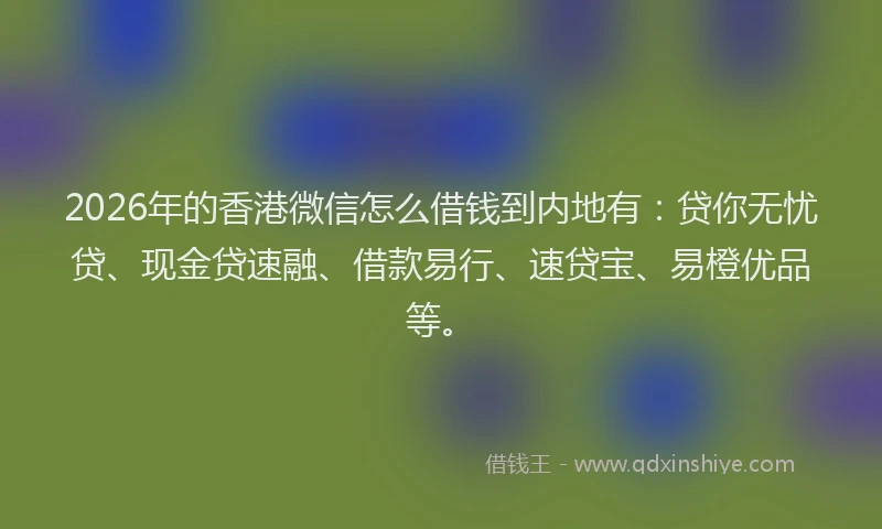 2026年的香港微信怎么借钱到内地有：贷你无忧贷、现金贷速融、借款易行、速贷宝、易橙优品等。