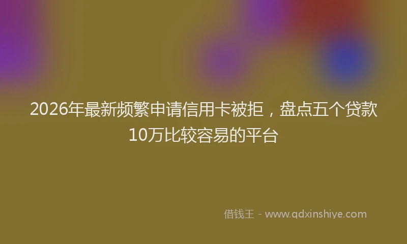 2026年最新频繁申请信用卡被拒，盘点五个贷款10万比较容易的平台