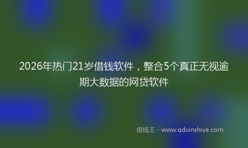 2026年热门21岁借钱软件，整合5个真正无视逾期大数据的网贷软件