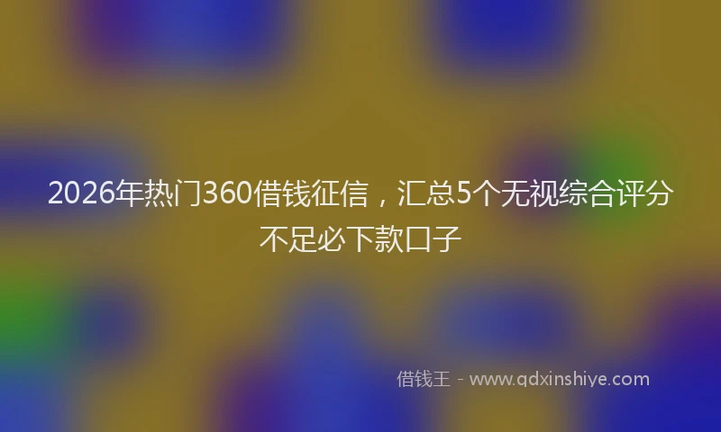 2026年热门360借钱征信，汇总5个无视综合评分不足必下款口子