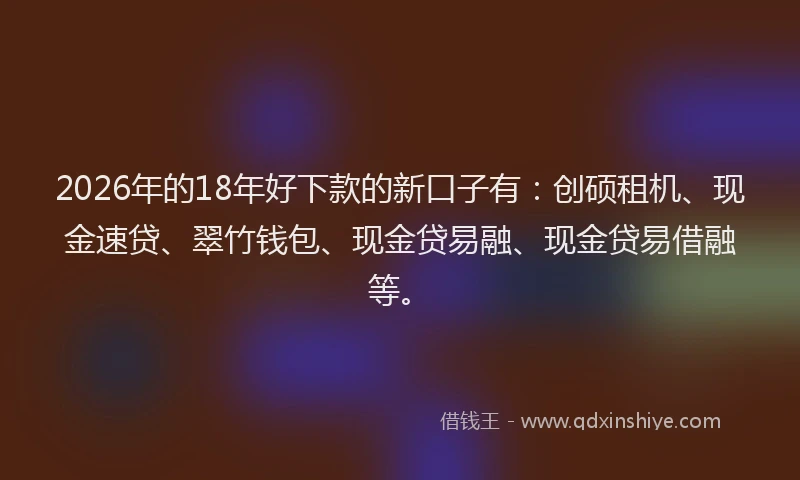 2026年的18年好下款的新口子有：创硕租机、现金速贷、翠竹钱包、现金贷易融、现金贷易借融等。