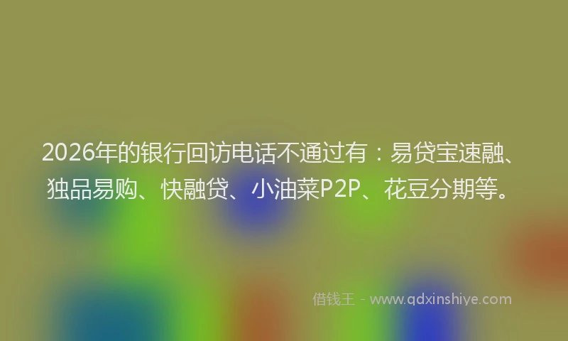 2026年的银行回访电话不通过有：易贷宝速融、独品易购、快融贷、小油菜P2P、花豆分期等。