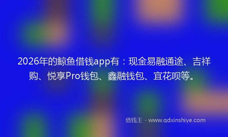 2026年的鲸鱼借钱app有：现金易融通途、吉祥购、悦享Pro钱包、鑫融钱包、宜花呗等。