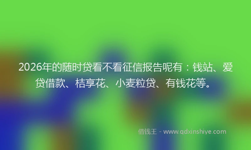 2026年的随时贷看不看征信报告呢有：钱站、爱贷借款、桔享花、小麦粒贷、有钱花等。