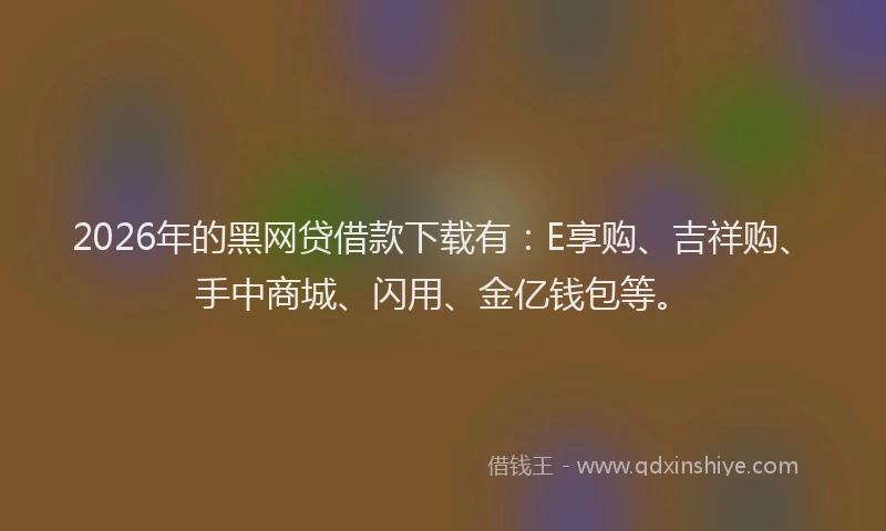 2026年的黑网贷借款下载有：E享购、吉祥购、手中商城、闪用、金亿钱包等。