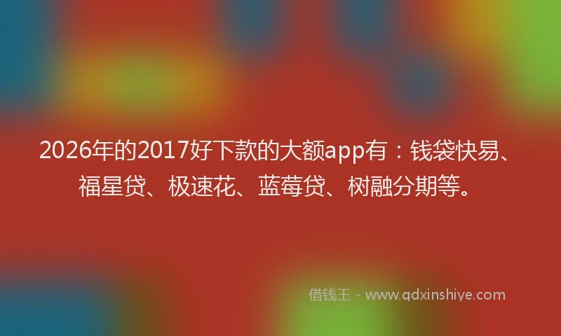 2026年的2017好下款的大额app有：钱袋快易、福星贷、极速花、蓝莓贷、树融分期等。
