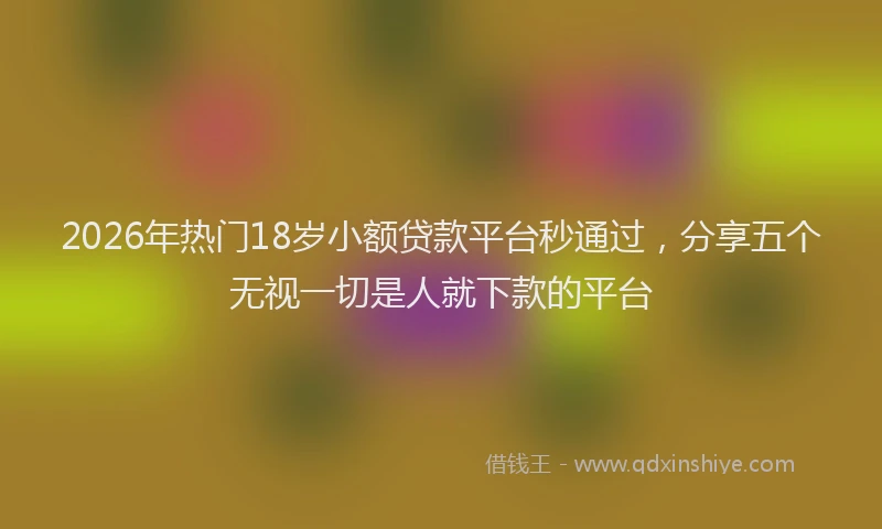 2026年热门18岁小额贷款平台秒通过，分享五个无视一切是人就下款的平台