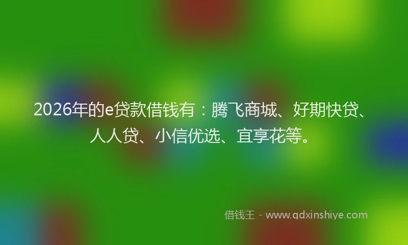 2026年的e贷款借钱有：腾飞商城、好期快贷、人人贷、小信优选、宜享花等。
