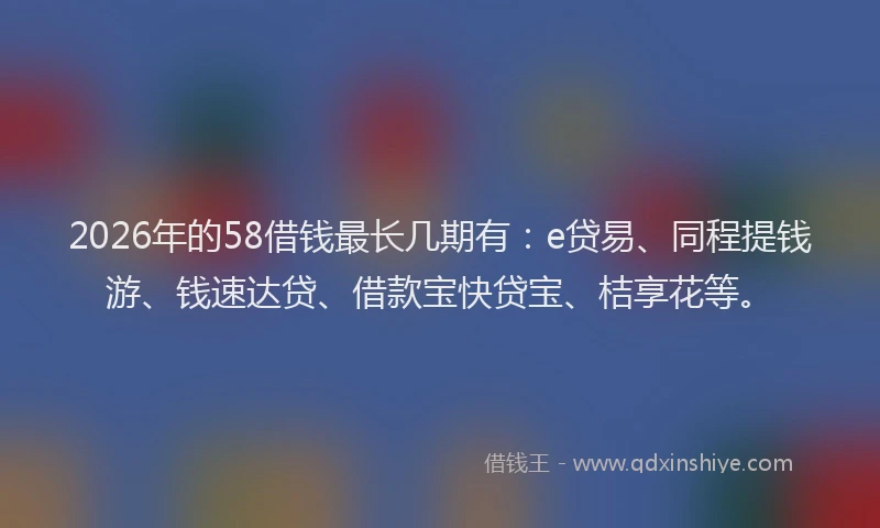 2026年的58借钱最长几期有：e贷易、同程提钱游、钱速达贷、借款宝快贷宝、桔享花等。