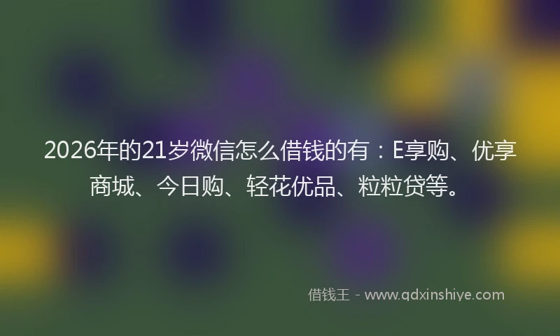 2026年的21岁微信怎么借钱的有：E享购、优享商城、今日购、轻花优品、粒粒贷等。