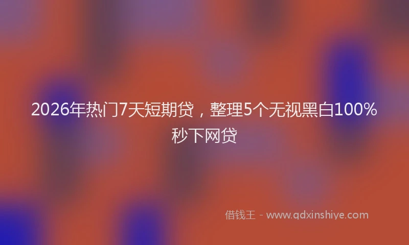 2026年热门7天短期贷，整理5个无视黑白100%秒下网贷
