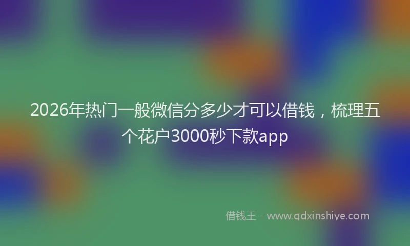 2026年热门一般微信分多少才可以借钱，梳理五个花户3000秒下款app