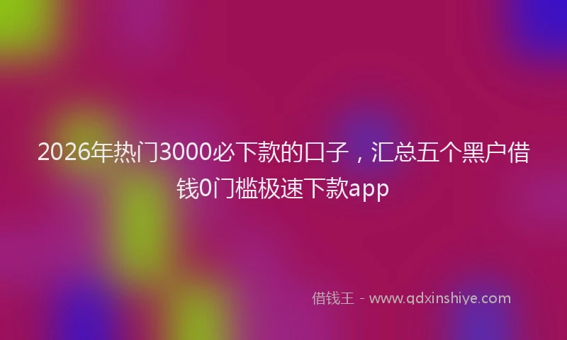 2026年热门3000必下款的口子，汇总五个黑户借钱0门槛极速下款app