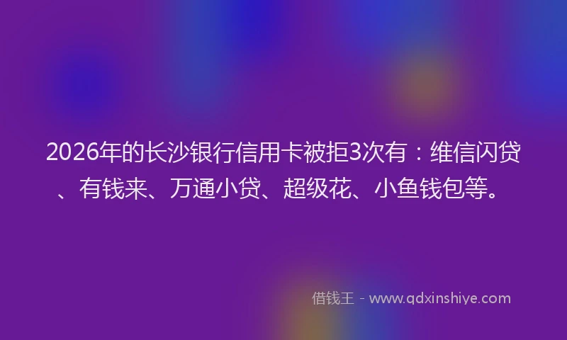 2026年的长沙银行信用卡被拒3次有：维信闪贷、有钱来、万通小贷、超级花、小鱼钱包等。