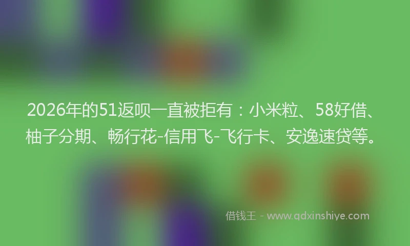 2026年的51返呗一直被拒有：小米粒、58好借、柚子分期、畅行花-信用飞-飞行卡、安逸速贷等。