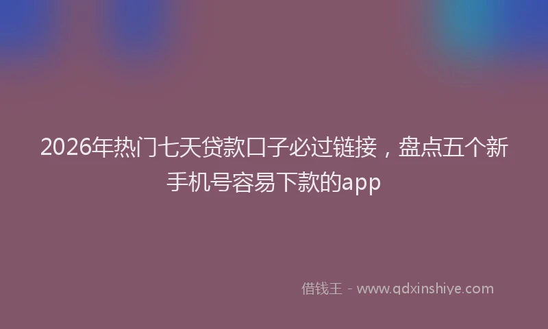 2026年热门七天贷款口子必过链接，盘点五个新手机号容易下款的app