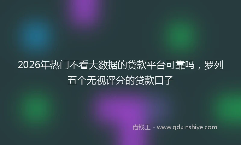 2026年热门不看大数据的贷款平台可靠吗，罗列五个无视评分的贷款口子