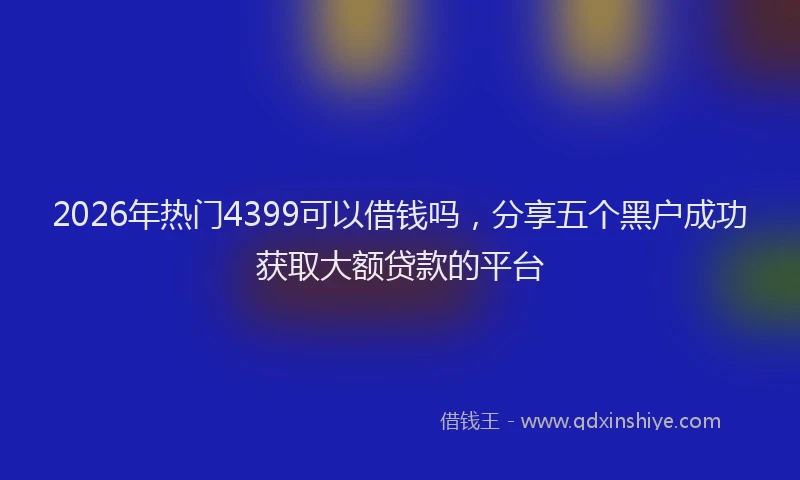 2026年热门4399可以借钱吗，分享五个黑户成功获取大额贷款的平台