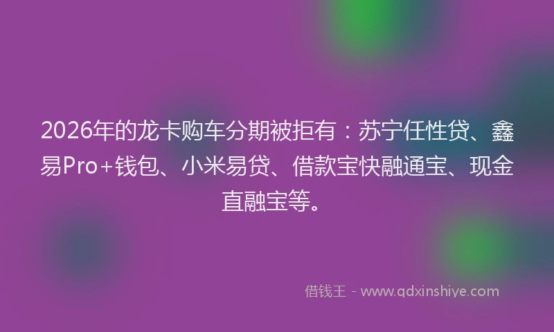 2026年的龙卡购车分期被拒有：苏宁任性贷、鑫易Pro+钱包、小米易贷、借款宝快融通宝、现金直融宝等。