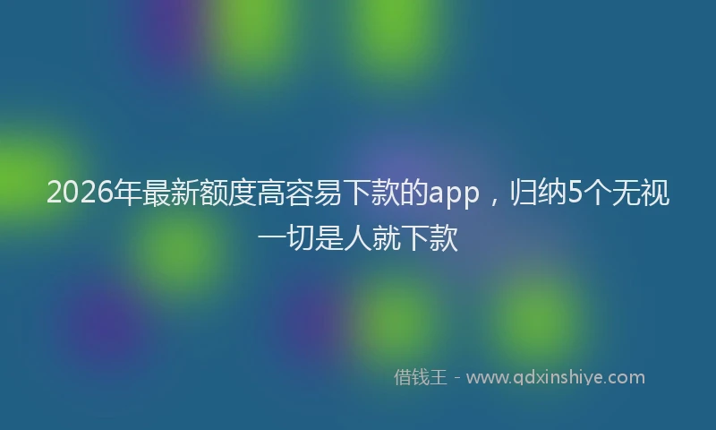 2026年最新额度高容易下款的app，归纳5个无视一切是人就下款