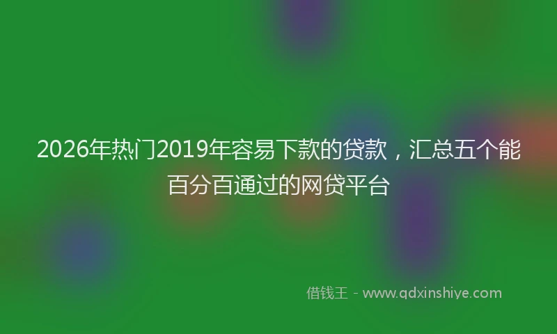 2026年热门2019年容易下款的贷款，汇总五个能百分百通过的网贷平台