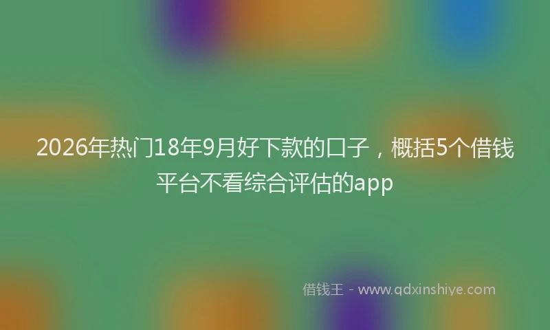 2026年热门18年9月好下款的口子，概括5个借钱平台不看综合评估的app