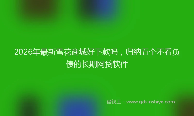 2026年最新雪花商城好下款吗，归纳五个不看负债的长期网贷软件