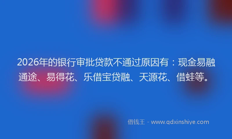 2026年的银行审批贷款不通过原因有：现金易融通途、易得花、乐借宝贷融、天源花、借蛙等。