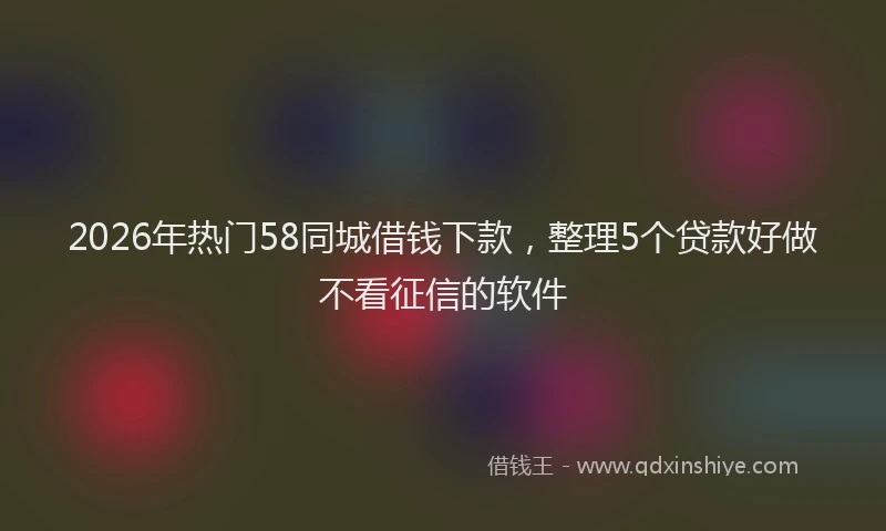 2026年热门58同城借钱下款，整理5个贷款好做不看征信的软件