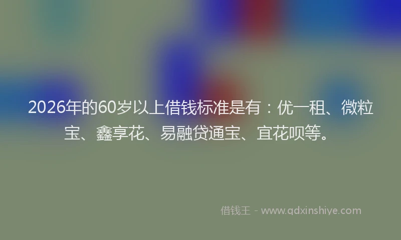 2026年的60岁以上借钱标准是有：优一租、微粒宝、鑫享花、易融贷通宝、宜花呗等。