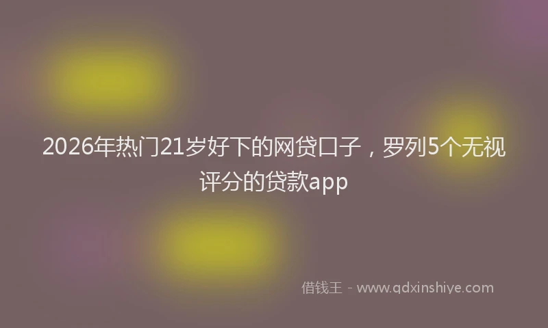 2026年热门21岁好下的网贷口子，罗列5个无视评分的贷款app