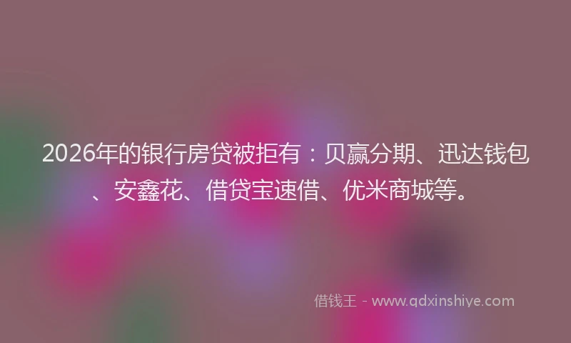 2026年的银行房贷被拒有：贝赢分期、迅达钱包、安鑫花、借贷宝速借、优米商城等。