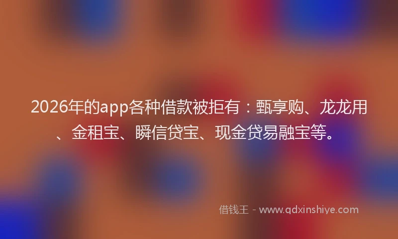 2026年的app各种借款被拒有：甄享购、龙龙用、金租宝、瞬信贷宝、现金贷易融宝等。