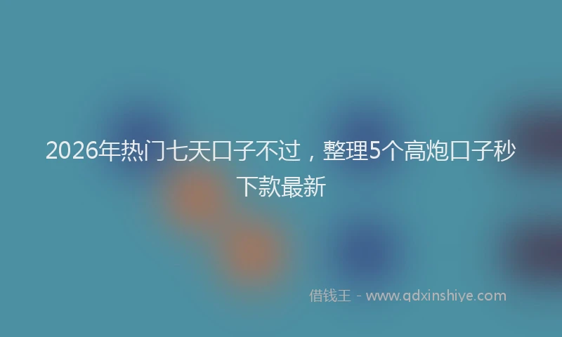 2026年热门七天口子不过，整理5个高炮口子秒下款最新