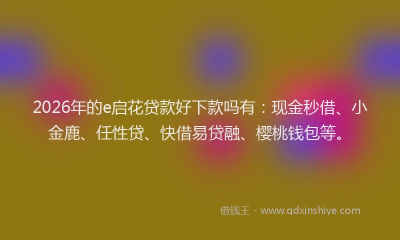 2026年的e启花贷款好下款吗有：现金秒借、小金鹿、任性贷、快借易贷融、樱桃钱包等。