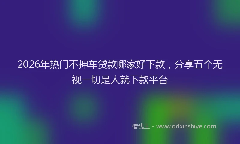 2026年热门不押车贷款哪家好下款，分享五个无视一切是人就下款平台