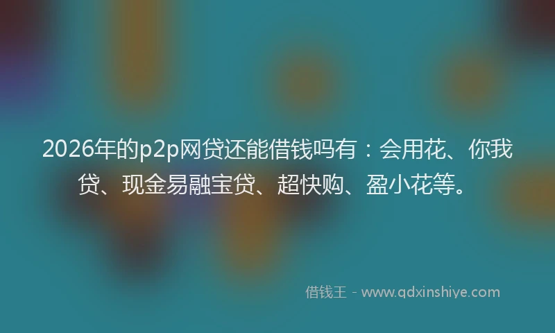 2026年的p2p网贷还能借钱吗有：会用花、你我贷、现金易融宝贷、超快购、盈小花等。