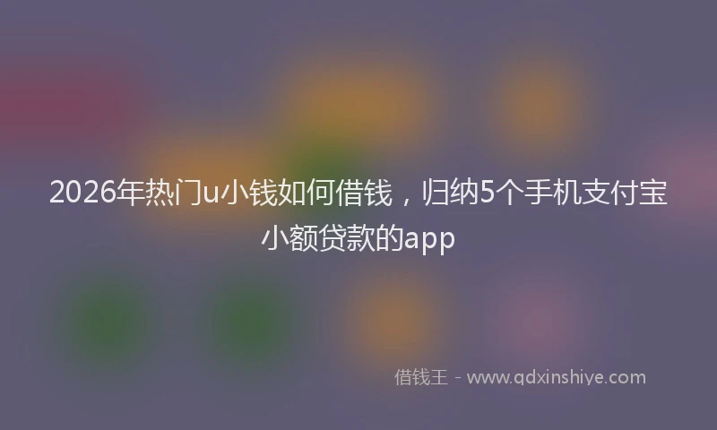 2026年热门u小钱如何借钱，归纳5个手机支付宝小额贷款的app