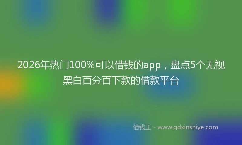 2026年热门100%可以借钱的app，盘点5个无视黑白百分百下款的借款平台