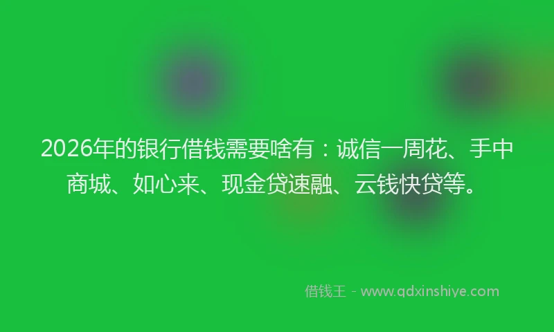 2026年的银行借钱需要啥有：诚信一周花、手中商城、如心来、现金贷速融、云钱快贷等。