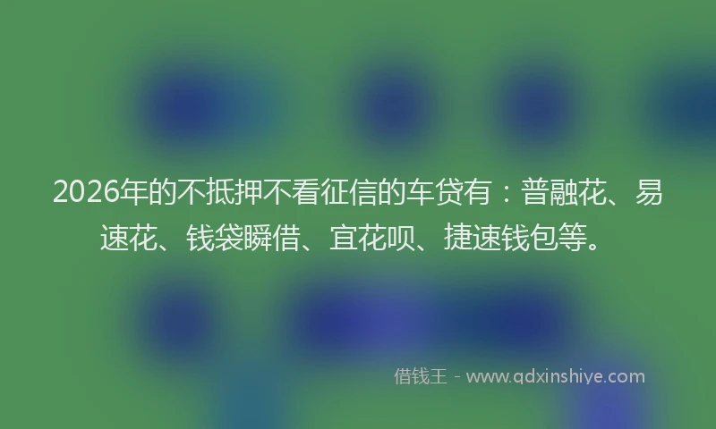2026年的不抵押不看征信的车贷有：普融花、易速花、钱袋瞬借、宜花呗、捷速钱包等。