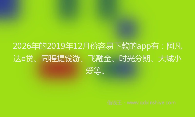 2026年的2019年12月份容易下款的app有：阿凡达e贷、同程提钱游、飞融金、时光分期、大城小爱等。