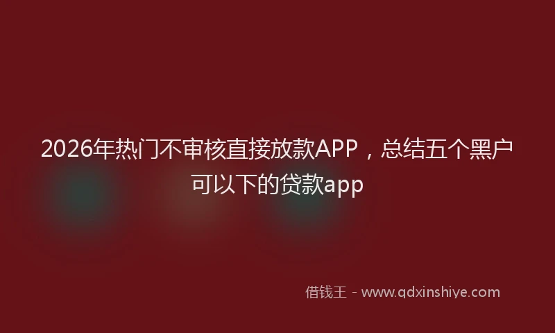 2026年热门不审核直接放款APP，总结五个黑户可以下的贷款app