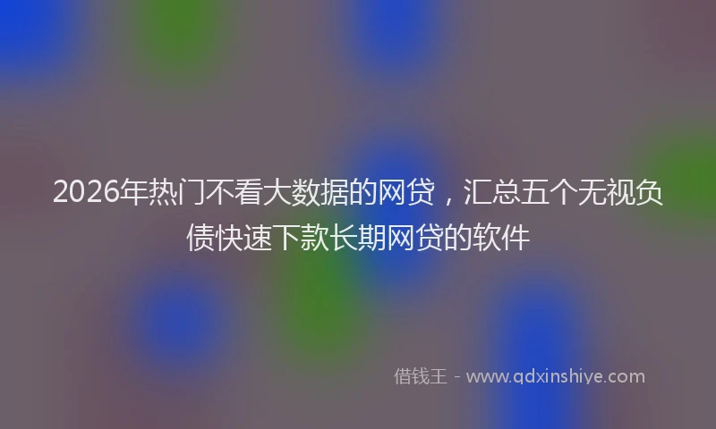 2026年热门不看大数据的网贷，汇总五个无视负债快速下款长期网贷的软件