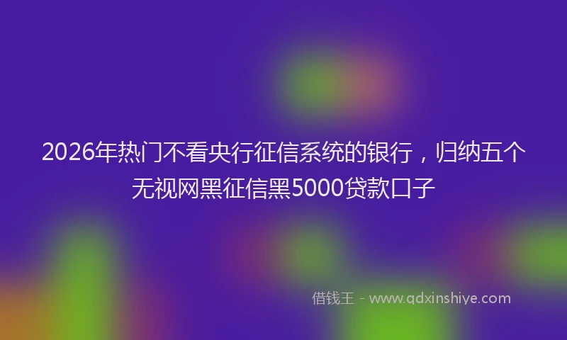 2026年热门不看央行征信系统的银行，归纳五个无视网黑征信黑5000贷款口子