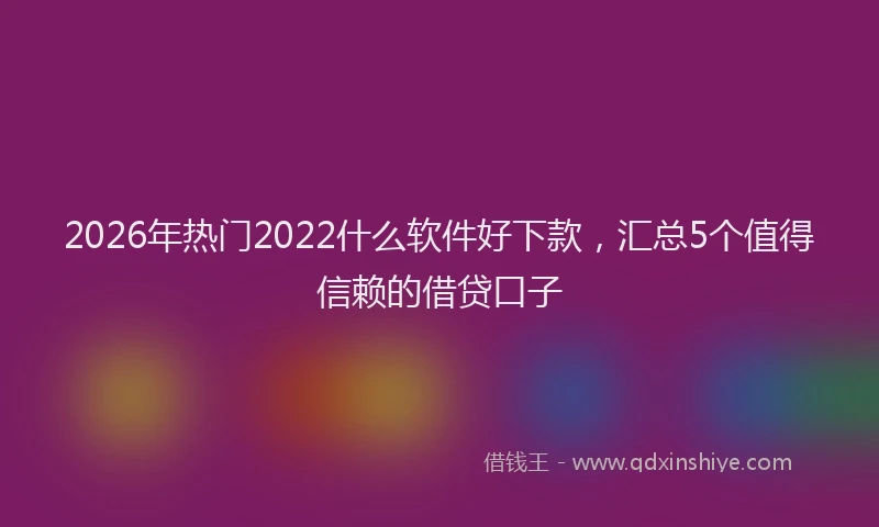 2026年热门2022什么软件好下款，汇总5个值得信赖的借贷口子