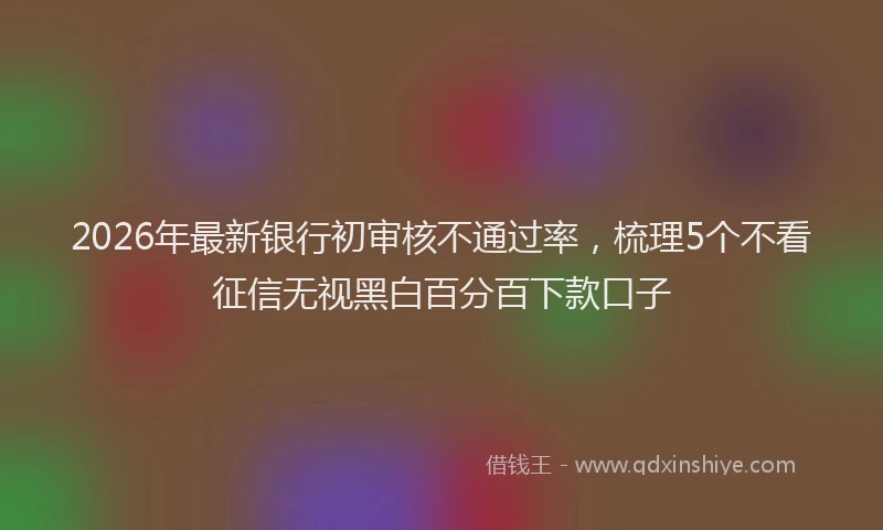 2026年最新银行初审核不通过率，梳理5个不看征信无视黑白百分百下款口子