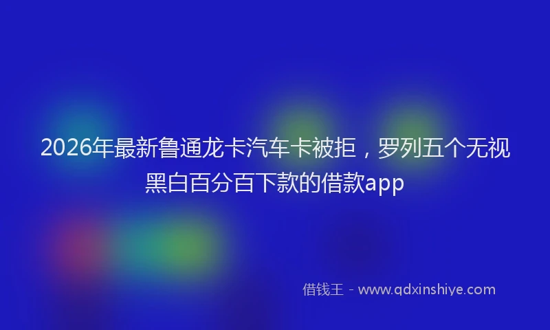 2026年最新鲁通龙卡汽车卡被拒，罗列五个无视黑白百分百下款的借款app
