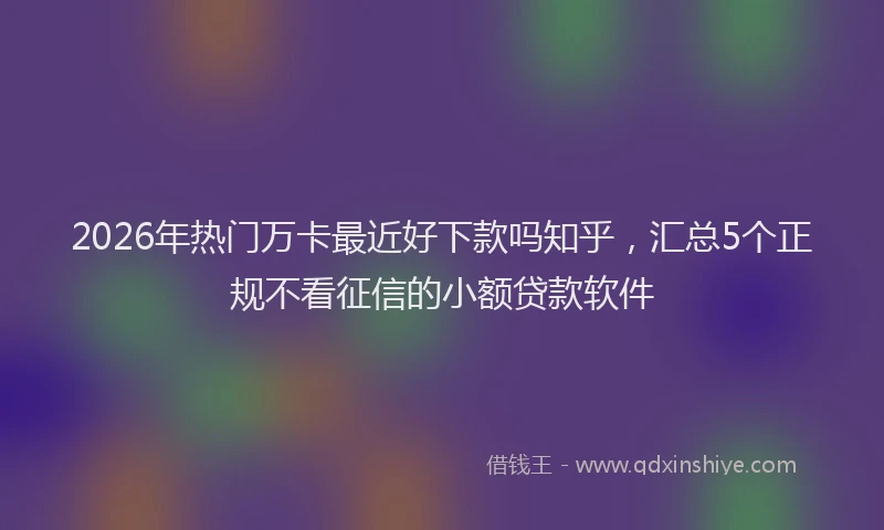 2026年热门万卡最近好下款吗知乎，汇总5个正规不看征信的小额贷款软件